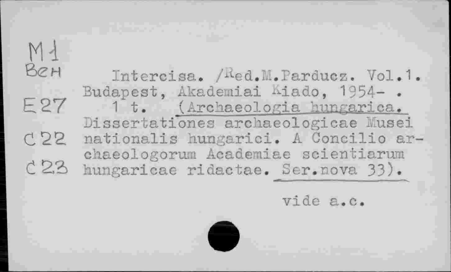 ﻿Mi
ßCH	Intercisa. /^-ed.M.Parducz. Vol.1.
Budapest, Akademiai &iado, 1954- . £27	it. (Archaeologia hungariea.
Dissertationes archaeologicae Musei C22 nationales hungarici. A Concilio ar-chaeologorum Academiae scientiarum Č hungaricae ridactae. Ser.nova 33)«
vide a.c.